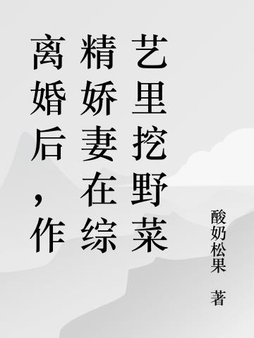 离婚后，作精娇妻在综艺里挖野菜